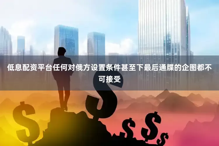 低息配资平台任何对俄方设置条件甚至下最后通牒的企图都不可接受