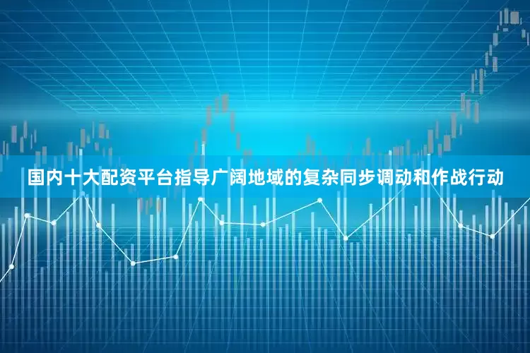 国内十大配资平台指导广阔地域的复杂同步调动和作战行动