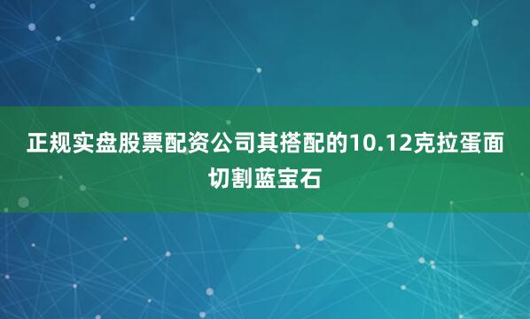 正规实盘股票配资公司其搭配的10.12克拉蛋面切割蓝宝石