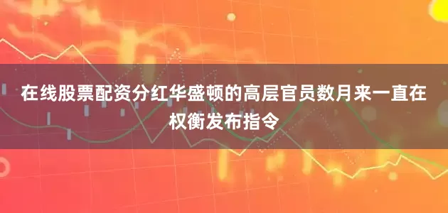 在线股票配资分红　　华盛顿的高层官员数月来一直在权衡发布指令