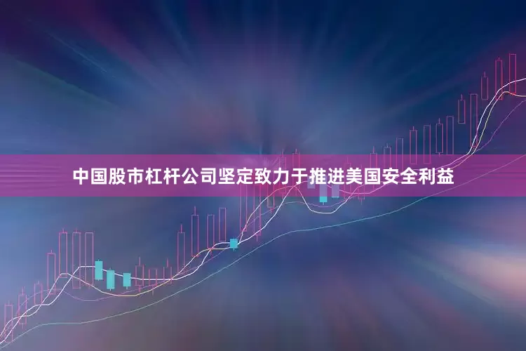 中国股市杠杆公司坚定致力于推进美国安全利益