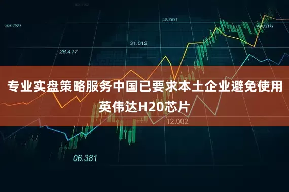 专业实盘策略服务中国已要求本土企业避免使用英伟达H20芯片