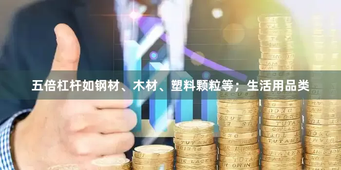 五倍杠杆如钢材、木材、塑料颗粒等；生活用品类